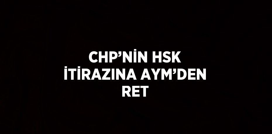 CHP’NİN HSK İTİRAZINA AYM’DEN RET