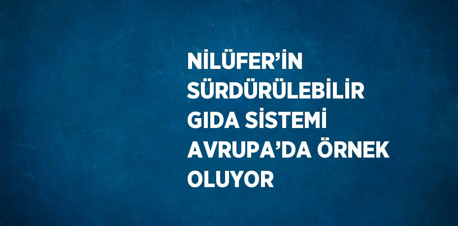 NİLÜFER’İN SÜRDÜRÜLEBİLİR GIDA SİSTEMİ AVRUPA’DA ÖRNEK OLUYOR