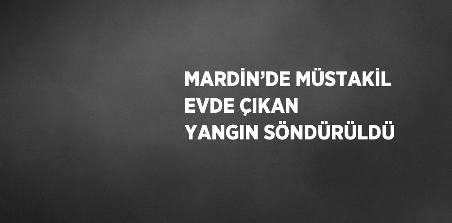 MARDİN’DE MÜSTAKİL EVDE ÇIKAN YANGIN SÖNDÜRÜLDÜ