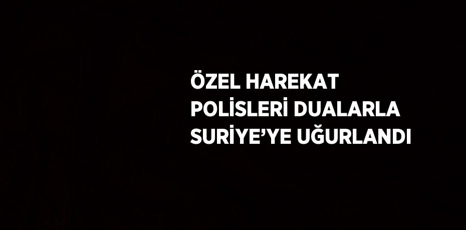 ÖZEL HAREKAT POLİSLERİ DUALARLA SURİYE’YE UĞURLANDI