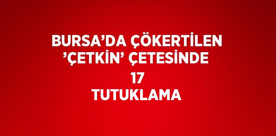 BURSA’DA ÇÖKERTİLEN ’ÇETKİN’ ÇETESİNDE  17 TUTUKLAMA