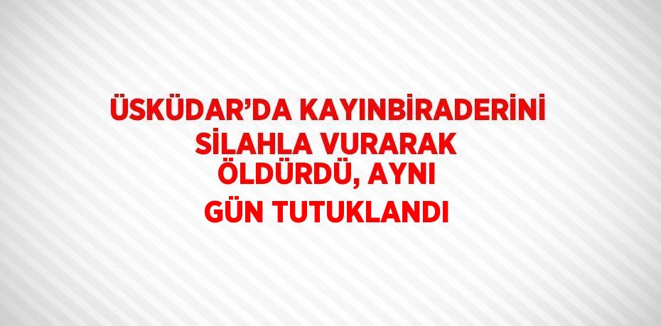 ÜSKÜDAR’DA KAYINBİRADERİNİ SİLAHLA VURARAK ÖLDÜRDÜ, AYNI GÜN TUTUKLANDI