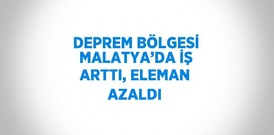 DEPREM BÖLGESİ MALATYA’DA İŞ ARTTI, ELEMAN AZALDI