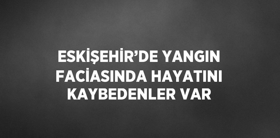 ESKİŞEHİR’DE YANGIN FACİASINDA HAYATINI KAYBEDENLER VAR