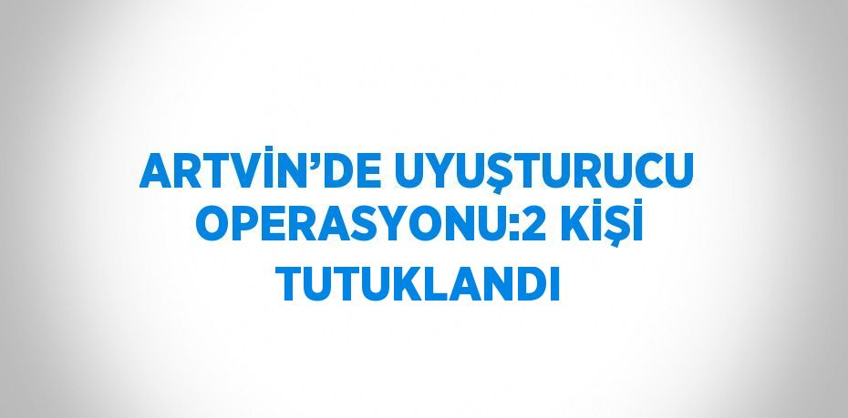 ARTVİN’DE UYUŞTURUCU OPERASYONU:2 KİŞİ TUTUKLANDI