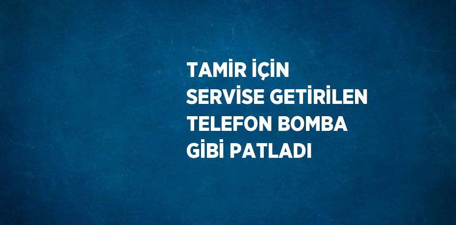TAMİR İÇİN SERVİSE GETİRİLEN TELEFON BOMBA GİBİ PATLADI