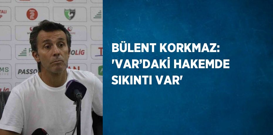 BÜLENT KORKMAZ: 'VAR’DAKİ HAKEMDE SIKINTI VAR'