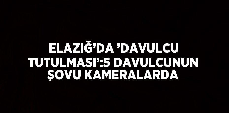 ELAZIĞ’DA ’DAVULCU TUTULMASI’:5 DAVULCUNUN ŞOVU KAMERALARDA