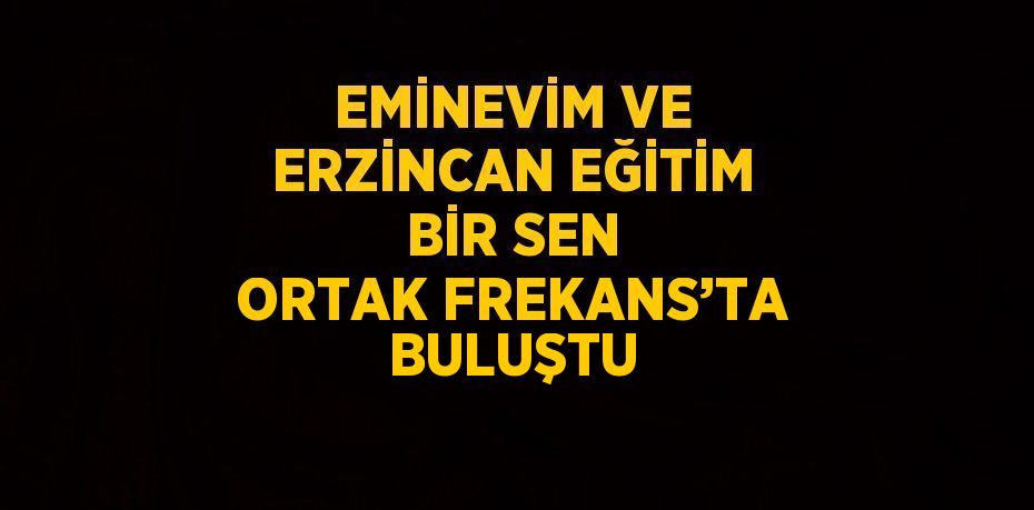 EMİNEVİM VE ERZİNCAN EĞİTİM BİR SEN ORTAK FREKANS’TA BULUŞTU