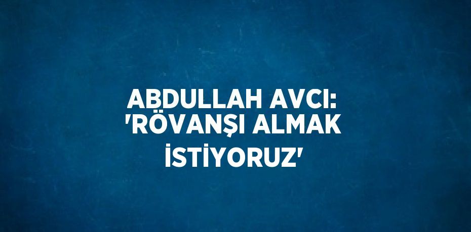 ABDULLAH AVCI: 'RÖVANŞI ALMAK İSTİYORUZ'