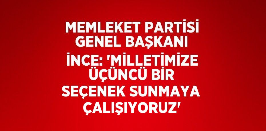 MEMLEKET PARTİSİ GENEL BAŞKANI İNCE: 'MİLLETİMİZE ÜÇÜNCÜ BİR SEÇENEK SUNMAYA ÇALIŞIYORUZ'