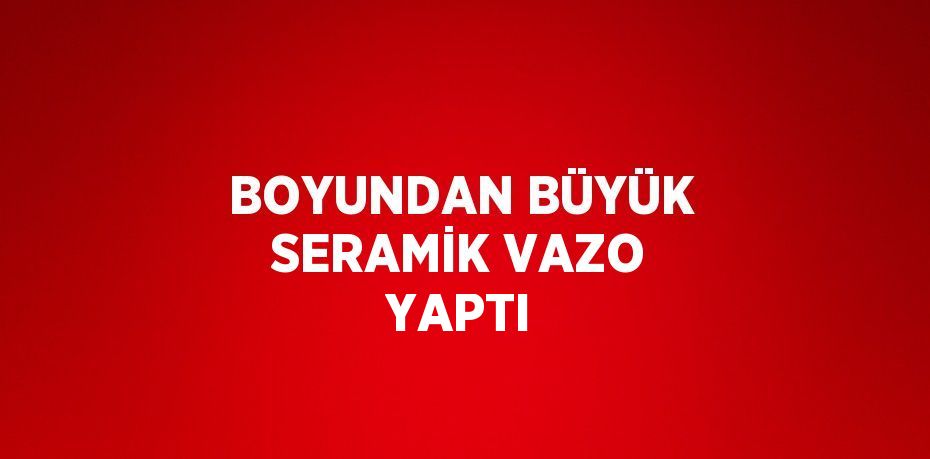 BOYUNDAN BÜYÜK SERAMİK VAZO YAPTI