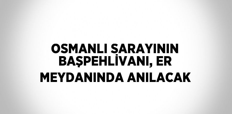 OSMANLI SARAYININ BAŞPEHLİVANI, ER MEYDANINDA ANILACAK