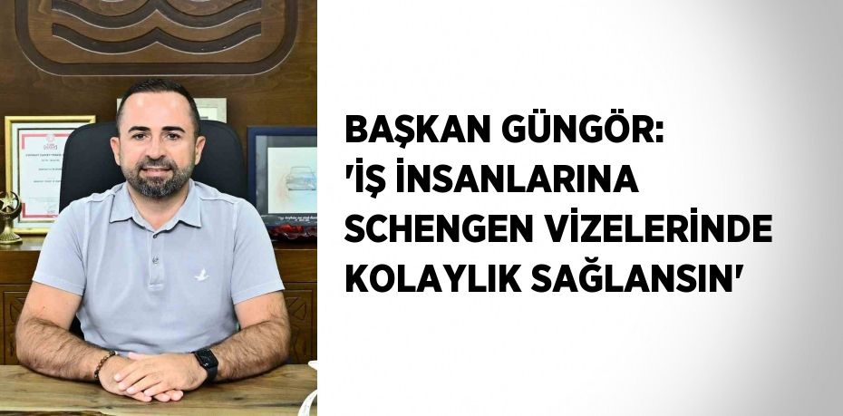 BAŞKAN GÜNGÖR: 'İŞ İNSANLARINA SCHENGEN VİZELERİNDE KOLAYLIK SAĞLANSIN'