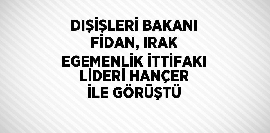 DIŞİŞLERİ BAKANI FİDAN, IRAK EGEMENLİK İTTİFAKI LİDERİ HANÇER İLE GÖRÜŞTÜ