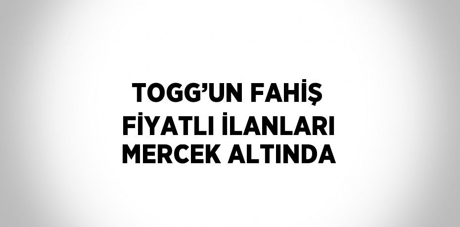 TOGG’UN FAHİŞ FİYATLI İLANLARI MERCEK ALTINDA