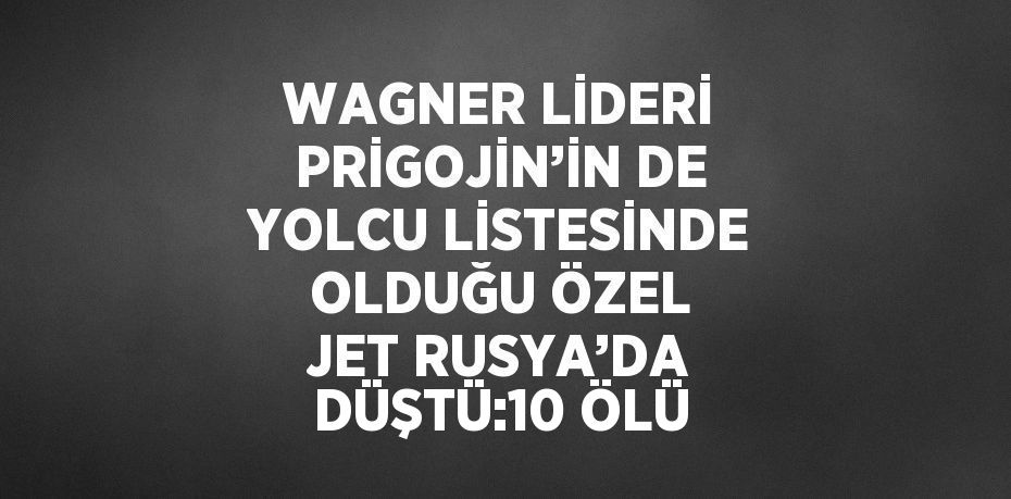 WAGNER LİDERİ PRİGOJİN’İN DE YOLCU LİSTESİNDE OLDUĞU ÖZEL JET RUSYA’DA DÜŞTÜ:10 ÖLÜ