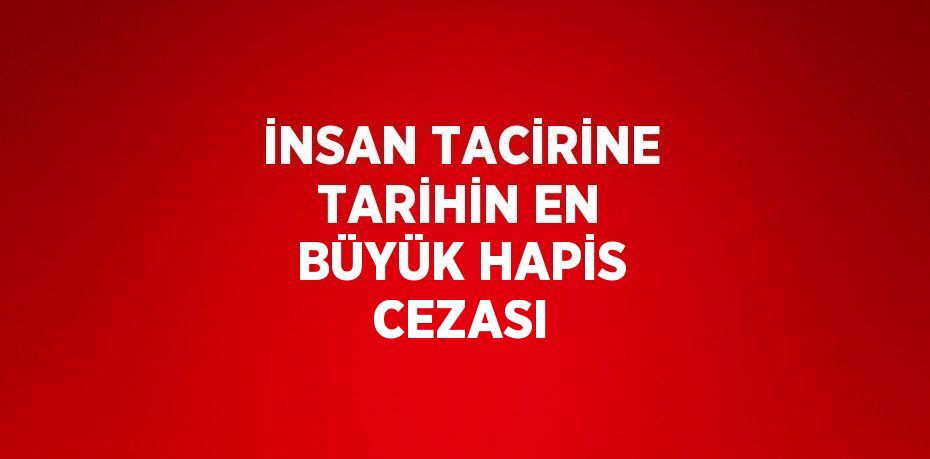 İNSAN TACİRİNE TARİHİN EN BÜYÜK HAPİS CEZASI