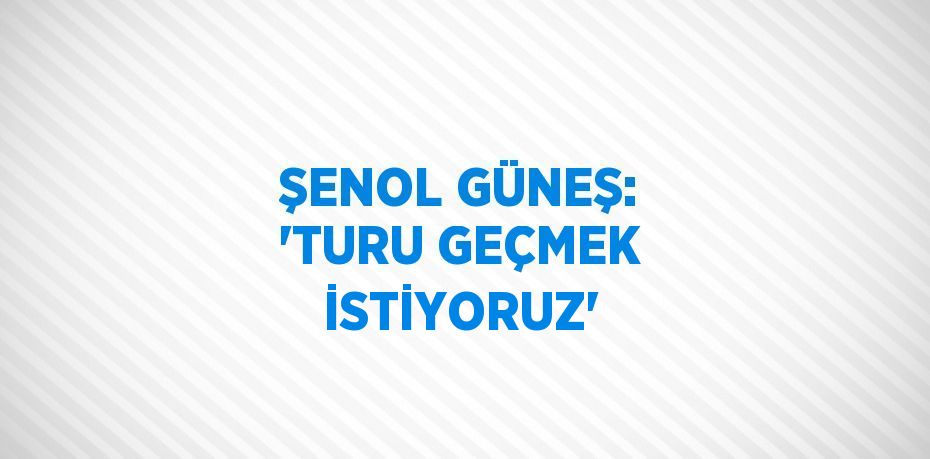 ŞENOL GÜNEŞ: 'TURU GEÇMEK İSTİYORUZ'