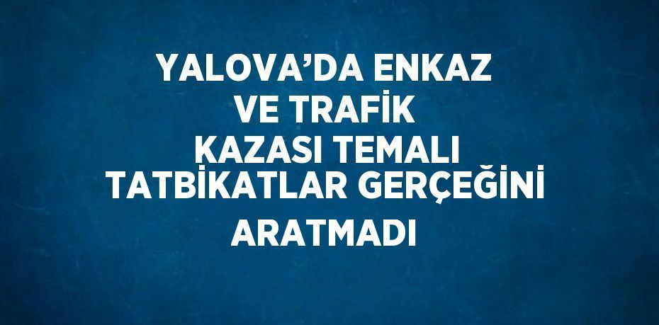 YALOVA’DA ENKAZ VE TRAFİK KAZASI TEMALI TATBİKATLAR GERÇEĞİNİ ARATMADI