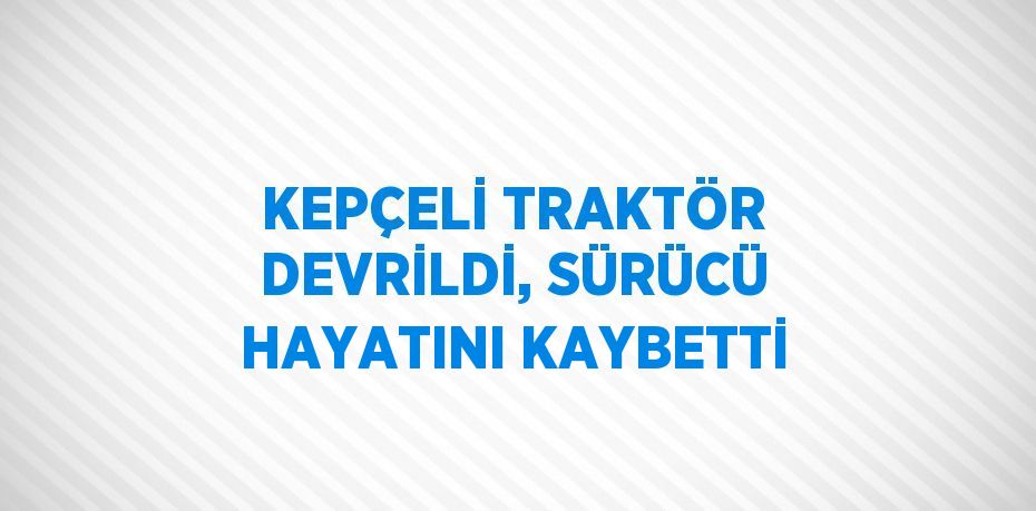 KEPÇELİ TRAKTÖR DEVRİLDİ, SÜRÜCÜ HAYATINI KAYBETTİ