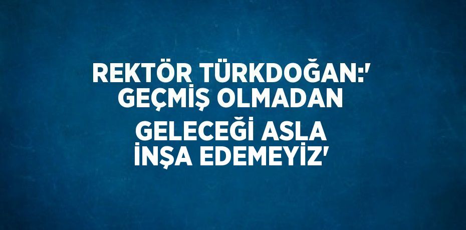 REKTÖR TÜRKDOĞAN:' GEÇMİŞ OLMADAN GELECEĞİ ASLA İNŞA EDEMEYİZ'