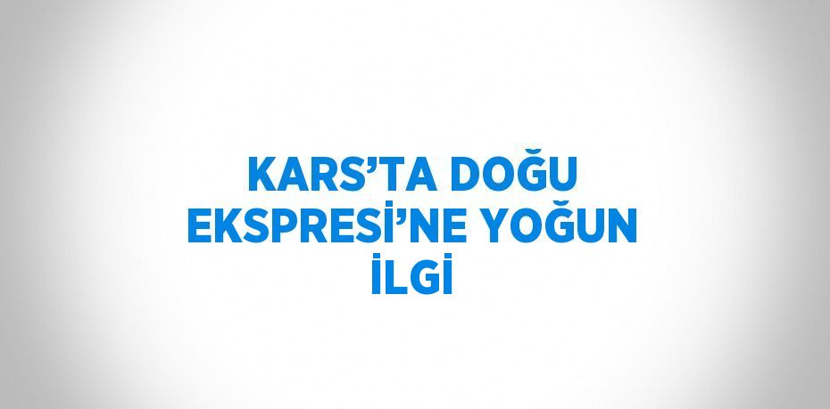 KARS’TA DOĞU EKSPRESİ’NE YOĞUN İLGİ