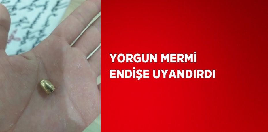 YORGUN MERMİ ENDİŞE UYANDIRDI