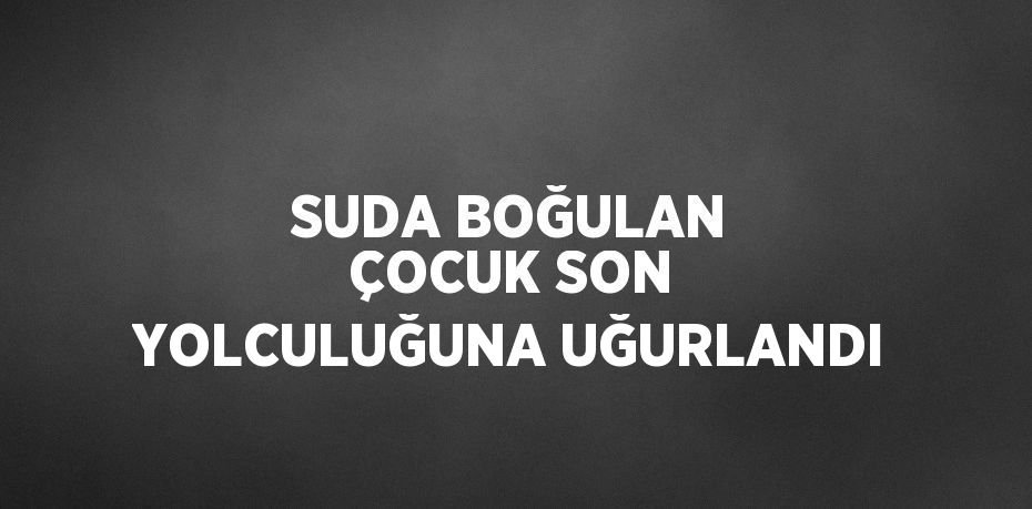 SUDA BOĞULAN ÇOCUK SON YOLCULUĞUNA UĞURLANDI