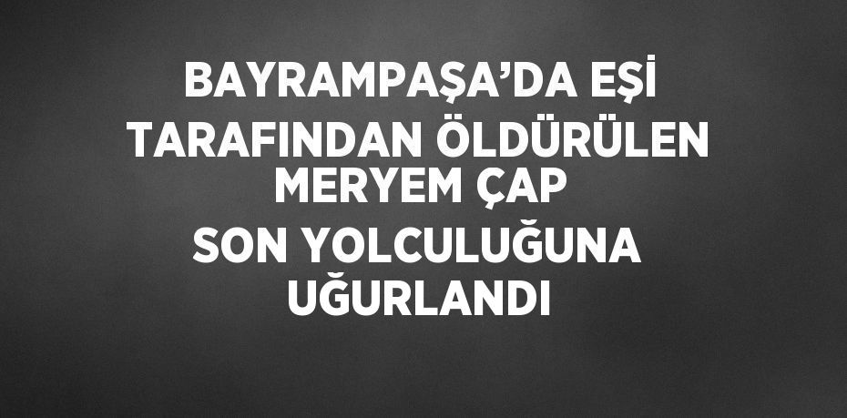 BAYRAMPAŞA’DA EŞİ TARAFINDAN ÖLDÜRÜLEN MERYEM ÇAP SON YOLCULUĞUNA UĞURLANDI