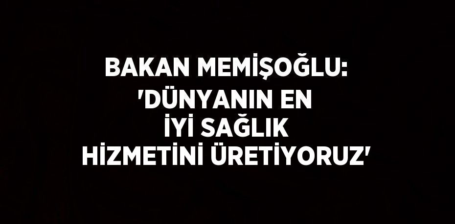 BAKAN MEMİŞOĞLU: 'DÜNYANIN EN İYİ SAĞLIK HİZMETİNİ ÜRETİYORUZ'