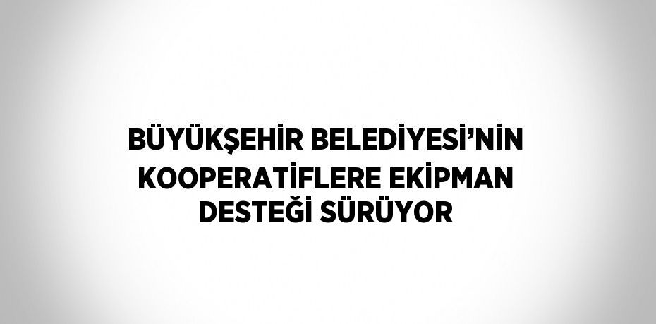 BÜYÜKŞEHİR BELEDİYESİ’NİN KOOPERATİFLERE EKİPMAN DESTEĞİ SÜRÜYOR