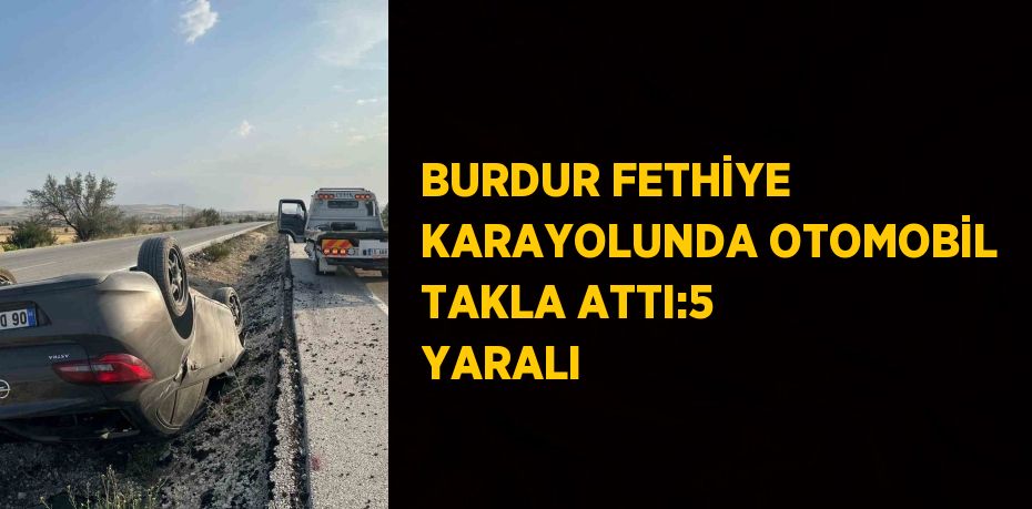 BURDUR FETHİYE KARAYOLUNDA OTOMOBİL TAKLA ATTI:5 YARALI