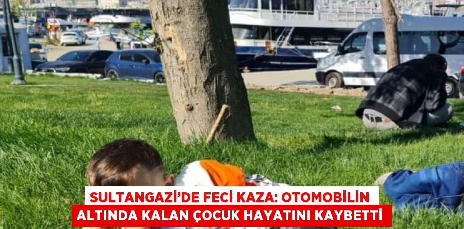 SULTANGAZİ’DE FECİ KAZA: OTOMOBİLİN ALTINDA KALAN ÇOCUK HAYATINI KAYBETTİ