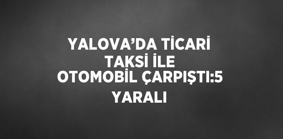 YALOVA’DA TİCARİ TAKSİ İLE OTOMOBİL ÇARPIŞTI:5 YARALI