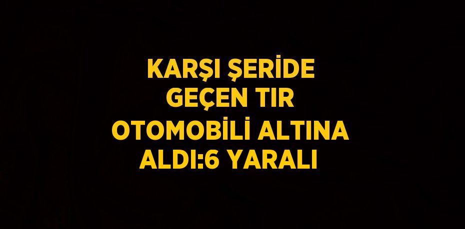 KARŞI ŞERİDE GEÇEN TIR OTOMOBİLİ ALTINA ALDI:6 YARALI