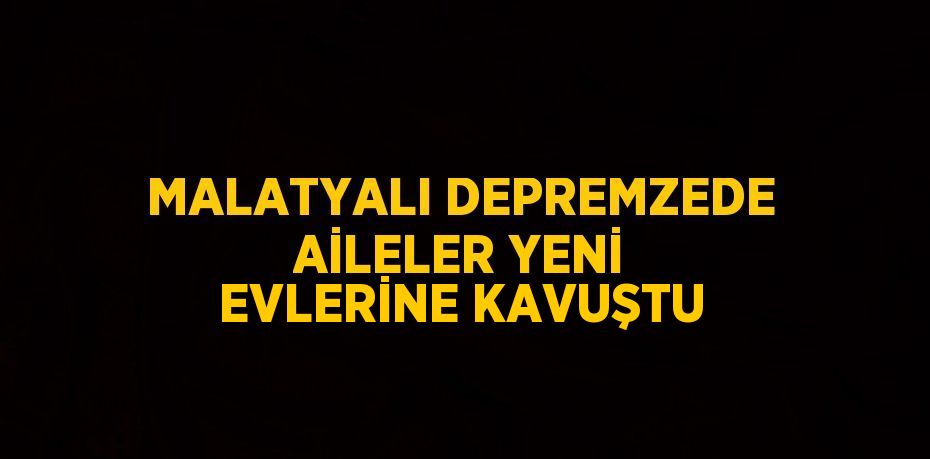 MALATYALI DEPREMZEDE AİLELER YENİ EVLERİNE KAVUŞTU