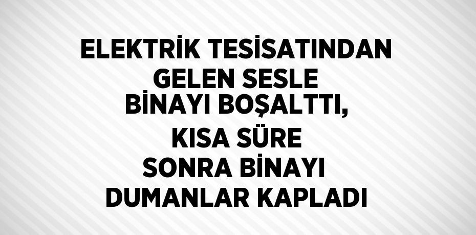 ELEKTRİK TESİSATINDAN GELEN SESLE BİNAYI BOŞALTTI, KISA SÜRE SONRA BİNAYI DUMANLAR KAPLADI