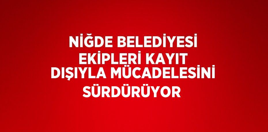 NİĞDE BELEDİYESİ EKİPLERİ KAYIT DIŞIYLA MÜCADELESİNİ SÜRDÜRÜYOR