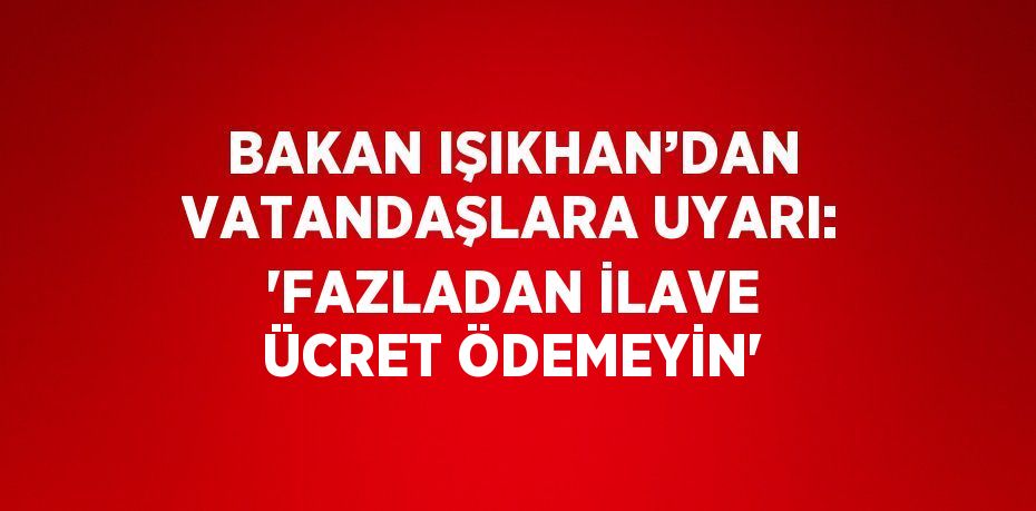 BAKAN IŞIKHAN’DAN VATANDAŞLARA UYARI: 'FAZLADAN İLAVE ÜCRET ÖDEMEYİN'