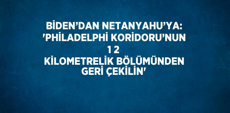 BİDEN’DAN NETANYAHU’YA: 'PHİLADELPHİ KORİDORU’NUN 1 2 KİLOMETRELİK BÖLÜMÜNDEN GERİ ÇEKİLİN'