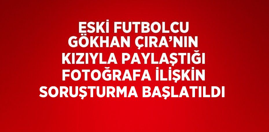 ESKİ FUTBOLCU GÖKHAN ÇIRA’NIN KIZIYLA PAYLAŞTIĞI FOTOĞRAFA İLİŞKİN SORUŞTURMA BAŞLATILDI