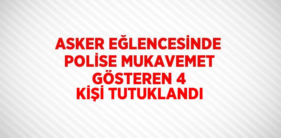 ASKER EĞLENCESİNDE POLİSE MUKAVEMET GÖSTEREN 4 KİŞİ TUTUKLANDI