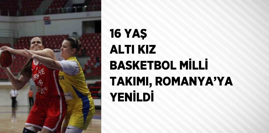 16 YAŞ ALTI KIZ BASKETBOL MİLLİ TAKIMI, ROMANYA’YA YENİLDİ