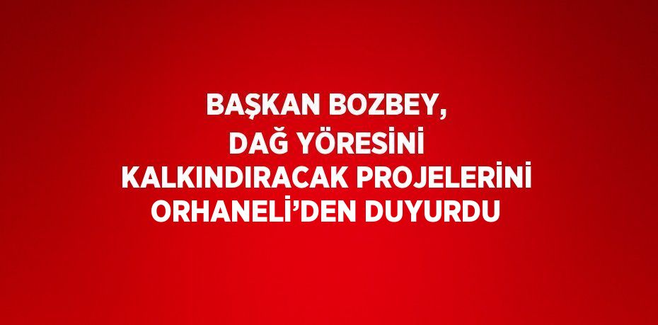 BAŞKAN BOZBEY, DAĞ YÖRESİNİ KALKINDIRACAK PROJELERİNİ ORHANELİ’DEN DUYURDU