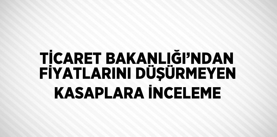 TİCARET BAKANLIĞI’NDAN FİYATLARINI DÜŞÜRMEYEN KASAPLARA İNCELEME