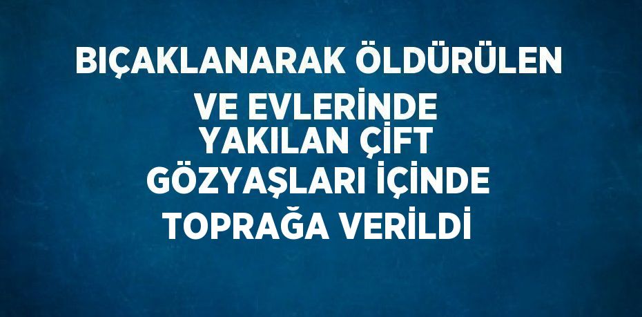 BIÇAKLANARAK ÖLDÜRÜLEN VE EVLERİNDE YAKILAN ÇİFT GÖZYAŞLARI İÇİNDE TOPRAĞA VERİLDİ