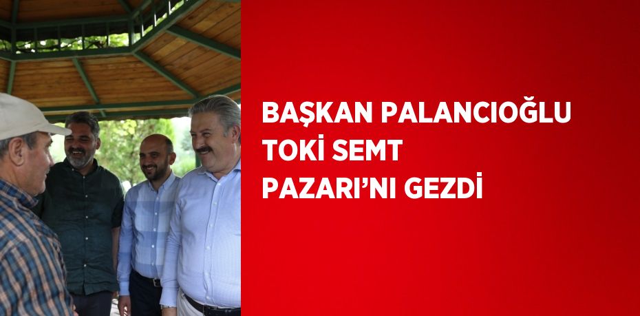 BAŞKAN PALANCIOĞLU TOKİ SEMT PAZARI’NI GEZDİ