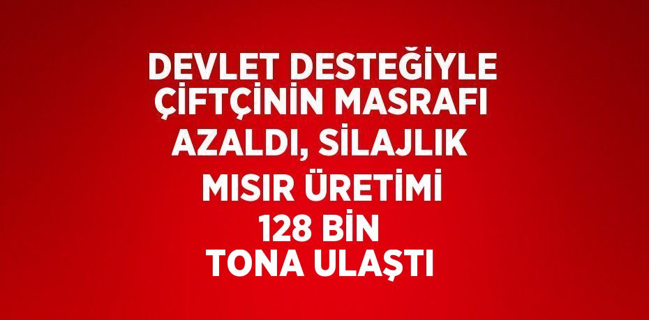 DEVLET DESTEĞİYLE ÇİFTÇİNİN MASRAFI AZALDI, SİLAJLIK MISIR ÜRETİMİ 128 BİN TONA ULAŞTI