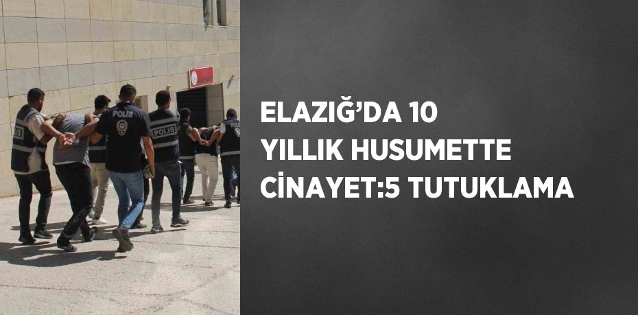 ELAZIĞ’DA 10 YILLIK HUSUMETTE CİNAYET:5 TUTUKLAMA